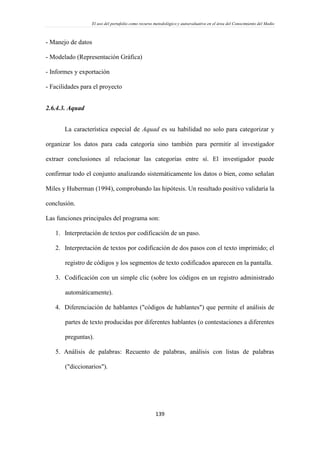 El uso del portafolio como recurso metodológico y autoevaluativo en el área del Conocimiento del Medio
139
- Manejo de datos
- Modelado (Representación Gráfica)
- Informes y exportación
- Facilidades para el proyecto
2.6.4.3. Aquad
La característica especial de Aquad es su habilidad no solo para categorizar y
organizar los datos para cada categoría sino también para permitir al investigador
extraer conclusiones al relacionar las categorías entre sí. El investigador puede
confirmar todo el conjunto analizando sistemáticamente los datos o bien, como señalan
Miles y Huberman (1994), comprobando las hipótesis. Un resultado positivo validaría la
conclusión.
Las funciones principales del programa son:
1. Interpretación de textos por codificación de un paso.
2. Interpretación de textos por codificación de dos pasos con el texto imprimido; el
registro de códigos y los segmentos de texto codificados aparecen en la pantalla.
3. Codificación con un simple clic (sobre los códigos en un registro administrado
automáticamente).
4. Diferenciación de hablantes ("códigos de hablantes") que permite el análisis de
partes de texto producidas por diferentes hablantes (o contestaciones a diferentes
preguntas).
5. Análisis de palabras: Recuento de palabras, análisis con listas de palabras
("diccionarios").
 