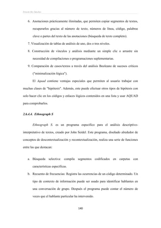 Ernesto Rey Sánchez
140
6. Anotaciones prácticamente ilimitadas, que permiten copiar segmentos de textos,
recuperarlos gracias al número de texto, números de línea, código, palabras
clave o partes del texto de las anotaciones (búsqueda de texto completo).
7. Visualización de tablas de análisis de uno, dos o tres niveles.
8. Construcción de vínculos y análisis mediante un simple clic o arrastre sin
necesidad de compilaciones o programaciones suplementarias.
9. Comparación de casos/textos a través del análisis Booleano de sucesos críticos
("minimalización lógica").
El Aquad contiene ventajas especiales que permiten al usuario trabajar con
muchas clases de "hipótesis". Además, este puede efectuar otros tipos de hipótesis con
solo hacer clic en los códigos y enlaces lógicos contenidos en una lista y usar AQUAD
para comprobarlos.
2.6.4.4. Ethnograph S
Ethnograph S. es un programa específico para el análisis descriptivo-
interpretativo de textos, creado por John Seidel. Este programa, diseñado alrededor de
conceptos de descontextualización y recontextualización, realiza una serie de funciones
entre las que destacan:
a. Búsqueda selectiva: compila segmentos codificados en carpetas con
características específicas.
b. Recuento de frecuencias: Registra las ocurrencias de un código determinado. Un
tipo de contexto de información puede ser usado para identificar hablantes en
una conversación de grupo. Después el programa puede contar el número de
veces que el hablante particular ha intervenido.
 
