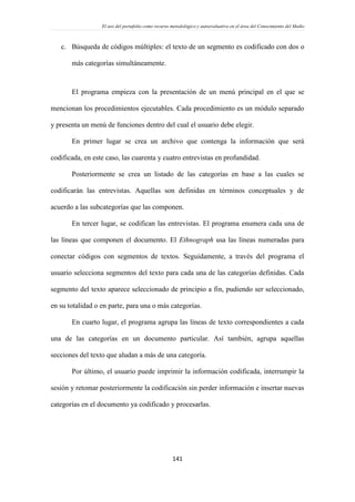 El uso del portafolio como recurso metodológico y autoevaluativo en el área del Conocimiento del Medio
141
c. Búsqueda de códigos múltiples: el texto de un segmento es codificado con dos o
más categorías simultáneamente.
El programa empieza con la presentación de un menú principal en el que se
mencionan los procedimientos ejecutables. Cada procedimiento es un módulo separado
y presenta un menú de funciones dentro del cual el usuario debe elegir.
En primer lugar se crea un archivo que contenga la información que será
codificada, en este caso, las cuarenta y cuatro entrevistas en profundidad.
Posteriormente se crea un listado de las categorías en base a las cuales se
codificarán las entrevistas. Aquellas son definidas en términos conceptuales y de
acuerdo a las subcategorías que las componen.
En tercer lugar, se codifican las entrevistas. El programa enumera cada una de
las líneas que componen el documento. El Ethnograph usa las líneas numeradas para
conectar códigos con segmentos de textos. Seguidamente, a través del programa el
usuario selecciona segmentos del texto para cada una de las categorías definidas. Cada
segmento del texto aparece seleccionado de principio a fin, pudiendo ser seleccionado,
en su totalidad o en parte, para una o más categorías.
En cuarto lugar, el programa agrupa las líneas de texto correspondientes a cada
una de las categorías en un documento particular. Así también, agrupa aquellas
secciones del texto que aludan a más de una categoría.
Por último, el usuario puede imprimir la información codificada, interrumpir la
sesión y retomar posteriormente la codificación sin perder información e insertar nuevas
categorías en el documento ya codificado y procesarlas.
 