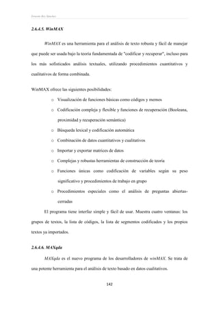 Ernesto Rey Sánchez
142
2.6.4.5. WinMAX
WinMAX es una herramienta para el análisis de texto robusta y fácil de manejar
que puede ser usada bajo la teoría fundamentada de "codificar y recuperar", incluso para
los más sofisticados análisis textuales, utilizando procedimientos cuantitativos y
cualitativos de forma combinada.
WinMAX ofrece las siguientes posibilidades:
o Visualización de funciones básicas como códigos y memos
o Codificación compleja y flexible y funciones de recuperación (Booleana,
proximidad y recuperación semántica)
o Búsqueda lexical y codificación automática
o Combinación de datos cuantitativos y cualitativos
o Importar y exportar matrices de datos
o Complejas y robustas herramientas de construcción de teoría
o Funciones únicas como codificación de variables según su peso
significativo y procedimientos de trabajo en grupo
o Procedimientos especiales como el análisis de preguntas abiertas-
cerradas
El programa tiene interfaz simple y fácil de usar. Muestra cuatro ventanas: los
grupos de textos, la lista de códigos, la lista de segmentos codificados y los propios
textos ya importados.
2.6.4.6. MAXqda
MAXqda es el nuevo programa de los desarrolladores de winMAX. Se trata de
una potente herramienta para el análisis de texto basado en datos cualitativos.
 