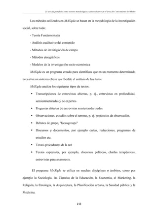 El uso del portafolio como recurso metodológico y autoevaluativo en el área del Conocimiento del Medio
143
Los métodos utilizados en MAXqda se basan en la metodología de la investigación
social, sobre todo:
- Teoría Fundamentada
- Análisis cualitativo del contenido
- Métodos de investigación de campo
- Métodos etnográficos
- Modelos de la investigación socio-económica
MAXqda es un programa creado para científicos que en un momento determinado
necesitan un sistema eficaz que facilite el análisis de los datos.
MAXqda analiza los siguientes tipos de textos:
 Transcripciones de entrevistas abiertas, p. ej., entrevistas en profundidad,
semiestructuradas y de expertos
 Preguntas abiertas de entrevistas semiestandarizadas
 Observaciones, estudios sobre el terreno, p. ej. protocolos de observación.
 Debates de grupo, "focusgroups"
 Discursos y documentos, por ejemplo cartas, redacciones, programas de
estudios etc.
 Textos procedentes de la red
 Textos especiales, por ejemplo, discursos políticos, charlas terapéuticas,
entrevistas para anamnesis.
El programa MAXqda se utiliza en muchas disciplinas o ámbitos, como por
ejemplo la Sociología, las Ciencias de la Educación, la Economía, el Marketing, la
Religión, la Etnología, la Arquitectura, la Planificación urbana, la Sanidad pública y la
Medicina.
 