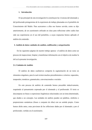 El uso del portafolio como recurso metodológico y autoevaluativo en el área del Conocimiento del Medio
147
1. Introducción
El eje principal de esta investigación lo constituyen las vivencias del alumnado y
del profesorado protagonistas de la experiencia de trabajo plasmadas en el portafolio de
Conocimiento del Medio. Para acercarnos a ellas nos hemos servido, como se dijo
anteriormente, de un cuestionario utilizado en clase para reflexionar sobre cuáles han
sido sus experiencias en el uso del portafolio, a cuyas respuestas hemos aplicado el
análisis de contenido.
2. Análisis de datos: unidades de análisis, codificación y categorización
En las siguientes páginas de nuestro trabajo aparece el análisis de datos como un
proceso de inspeccionar, limpiar y transformar información con el objetivo de resaltar la
útil en la presente investigación.
2.1. Unidades de Análisis
El análisis de datos cualitativos comporta la segmentación de un texto en
elementos singulares, para la cual existen muchos procedimientos o criterios: espaciales,
temporales, temáticos, gramaticales, conversacionales o sociales.
En este proceso de análisis de contenido hemos procedido inductivamente,
respetando el pensamiento expresado por el alumnado y el profesorado. El texto se
descompone en frases o expresiones lingüísticas relacionadas con un tema determinado,
que aluden a un concepto. Las unidades de análisis pueden ser palabras, símbolos o
proposiciones semánticas (frases o conjunto de ellas) con un sentido propio. Como
hemos dicho antes, estas provienen de las reflexiones dadas por el alumnado y por el
profesorado, vertidas en el cuestionario.
 