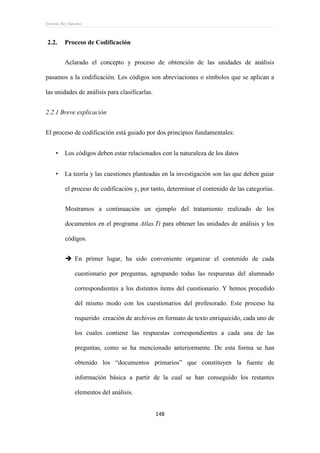 Ernesto Rey Sánchez
148
2.2. Proceso de Codificación
Aclarado el concepto y proceso de obtención de las unidades de análisis
pasamos a la codificación. Los códigos son abreviaciones o símbolos que se aplican a
las unidades de análisis para clasificarlas.
2.2.1 Breve explicación
El proceso de codificación está guiado por dos principios fundamentales:
 Los códigos deben estar relacionados con la naturaleza de los datos
 La teoría y las cuestiones planteadas en la investigación son las que deben guiar
el proceso de codificación y, por tanto, determinar el contenido de las categorías.
Mostramos a continuación un ejemplo del tratamiento realizado de los
documentos en el programa Atlas.Ti para obtener las unidades de análisis y los
códigos.
 En primer lugar, ha sido conveniente organizar el contenido de cada
cuestionario por preguntas, agrupando todas las respuestas del alumnado
correspondientes a los distintos ítems del cuestionario. Y hemos procedido
del mismo modo con los cuestionarios del profesorado. Este proceso ha
requerido creación de archivos en formato de texto enriquecido, cada uno de
los cuales contiene las respuestas correspondientes a cada una de las
preguntas, como se ha mencionado anteriormente. De esta forma se han
obtenido los “documentos primarios” que constituyen la fuente de
información básica a partir de la cual se han conseguido los restantes
elementos del análisis.
 