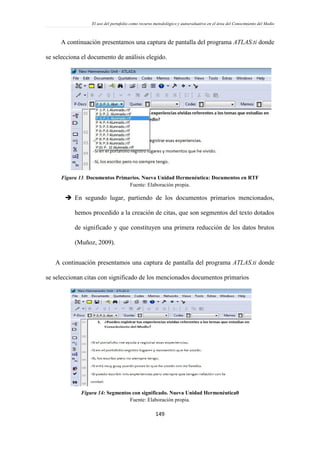 El uso del portafolio como recurso metodológico y autoevaluativo en el área del Conocimiento del Medio
149
A continuación presentamos una captura de pantalla del programa ATLAS.ti donde
se selecciona el documento de análisis elegido.
Figura 13. Documentos Primarios. Nueva Unidad Hermenéutica: Documentos en RTF
Fuente: Elaboración propia.
 En segundo lugar, partiendo de los documentos primarios mencionados,
hemos procedido a la creación de citas, que son segmentos del texto dotados
de significado y que constituyen una primera reducción de los datos brutos
(Muñoz, 2009).
A continuación presentamos una captura de pantalla del programa ATLAS.ti donde
se seleccionan citas con significado de los mencionados documentos primarios
Figura 14: Segmentos con significado. Nueva Unidad Hermenéutica0
Fuente: Elaboración propia.
 