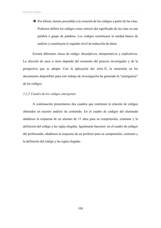 Ernesto Rey Sánchez
150
 Por último, hemos procedido a la creación de los códigos a partir de las citas.
Podemos definir los códigos como síntesis del significado de las citas en una
palabra o grupo de palabras. Los códigos constituyen la unidad básica de
análisis y constituyen el segundo nivel de reducción de datos.
Existen diferentes clases de código: descriptivos, interpretativos y explicativos.
La elección de unos u otros depende del momento del proceso investigador y de la
perspectiva que se adopte. Con la aplicación del Atlas.Ti, la inmersión en los
documentos disponibles para este trabajo de investigación ha generado la “emergencia”
de los códigos.
2.2.2. Cuadro de los códigos emergentes
A continuación presentamos dos cuadros que contienen la relación de códigos
obtenidos en nuestro análisis de contenido. En el cuadro de códigos del alumnado
añadimos la respuesta de un alumno de 11 años para su comprensión, contraste y la
definición del código y las siglas elegidas. Igualmente hacemos en el cuadro de códigos
del profesorado, añadimos la respuesta de un profesor para su comprensión, contraste y
la definición del código y las siglas elegidas.
 