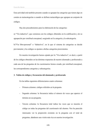 Ernesto Rey Sánchez
170
Esta actividad está también presente cuando se agrupan las categorías que tienen algo en
común en metacategorías o cuando se definen metacódigos que agrupan un conjunto de
códigos.
Hay dos procedimientos para la elaboración de las categorías:
a) “Vía inductiva”, que comienza con los códigos obtenidos en la codificación y de su
agrupación por similitud conceptual, surgiendo así la categoría y la subcategoría.
b)”Vía libre-personal” o “deductiva”, en la que el sistema de categorías se decide
previamente y los códigos se ajustan a dichas categorías preexistentes.
En nuestra investigación hemos optado por la “Vía inductiva”, es decir, a partir
de los códigos obtenidos en las distintas respuestas de nuestro alumnado y profesorado a
cada una de las preguntas de los cuestionarios hemos creado, por similitud conceptual,
las correspondientes categorías y subcategorías.
3. Tablas de códigos y frecuencias del alumnado y profesorado
En las tablas siguientes diferenciamos cuatro columnas:
- Primera columna: códigos referidos en la pregunta.
- Segunda columna: la frecuencia indica el número de veces que aparece el
término en esa pregunta.
- Tercera columna: la frecuencia total indica las veces que se muestra el
código en todas las preguntas del cuestionario del alumno. Nos ha parecido
interesante ver la proporción existente en la pregunta con el total de
preguntas, dándonos una visión más rica en nuestra investigación.
 