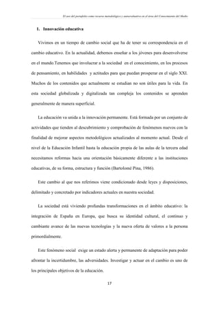 El uso del portafolio como recurso metodológico y autoevaluativo en el área del Conocimiento del Medio
17
1. Innovación educativa
Vivimos en un tiempo de cambio social que ha de tener su correspondencia en el
cambio educativo. En la actualidad, debemos enseñar a los jóvenes para desenvolverse
en el mundo.Tenemos que involucrar a la sociedad en el conocimiento, en los procesos
de pensamiento, en habilidades y actitudes para que puedan prosperar en el siglo XXI.
Muchos de los contenidos que actualmente se estudian no son útiles para la vida. En
esta sociedad globalizada y digitalizada tan compleja los contenidos se aprenden
generalmente de manera superficial.
La educación va unida a la innovación permanente. Está formada por un conjunto de
actividades que tienden al descubrimiento y comprobación de fenómenos nuevos con la
finalidad de mejorar aspectos metodológicos actualizados al momento actual. Desde el
nivel de la Educación Infantil hasta la educación propia de las aulas de la tercera edad
necesitamos reformas hacia una orientación básicamente diferente a las instituciones
educativas, de su forma, estructura y función (Bartolomé Pina, 1986).
Este cambio al que nos referimos viene condicionado desde leyes y disposiciones,
delimitado y concretado por indicadores actuales en nuestra sociedad.
La sociedad está viviendo profundas transformaciones en el ámbito educativo: la
integración de España en Europa, que busca su identidad cultural, el continuo y
cambiante avance de las nuevas tecnologías y la nueva oferta de valores a la persona
primordialmente.
Este fenómeno social exige un estado alerta y permanente de adaptación para poder
afrontar la incertidumbre, las adversidades. Investigar y actuar en el cambio es uno de
los principales objetivos de la educación.
 