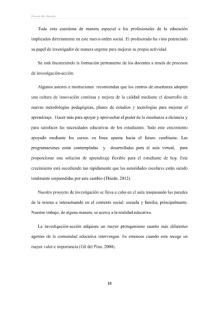 Ernesto Rey Sánchez
18
Todo esto cuestiona de manera especial a los profesionales de la educación
implicados directamente en este nuevo orden social. El profesorado ha visto potenciado
su papel de investigador de manera urgente para mejorar su propia actividad.
Se está favoreciendo la formación permanente de los docentes a través de procesos
de investigación-acción.
Algunos autores e instituciones recomiendan que los centros de enseñanza adopten
una cultura de innovación continua y mejora de la calidad mediante el desarrollo de
nuevas metodologías pedagógicas, planes de estudios y tecnologías para mejorar el
aprendizaje. Hacer más para apoyar y aprovechar el poder de la enseñanza a distancia y
para satisfacer las necesidades educativas de los estudiantes. Todo este crecimiento
apoyado mediante los cursos en línea apunta hacia el futuro cambiante. Las
programaciones están contempladas y desarrolladas para el aula virtual, para
proporcionar una solución de aprendizaje flexible para el estudiante de hoy. Este
crecimiento está sucediendo tan rápidamente que las autoridades escolares están siendo
totalmente sorprendidas por este cambio (Thiede, 2012).
Nuestro proyecto de investigación se lleva a cabo en el aula traspasando las paredes
de la misma e interactuando en el contexto social: escuela y familia, principalmente.
Nuestro trabajo, de alguna manera, se acerca a la realidad educativa.
La investigación-acción adquiere un mayor protagonismo cuanto más diferentes
agentes de la comunidad educativa intervengan. Es entonces cuando esta recoge un
mayor valor e importancia (Gil del Pino, 2004).
 
