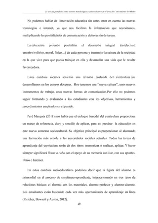 El uso del portafolio como recurso metodológico y autoevaluativo en el área del Conocimiento del Medio
19
No podemos hablar de innovación educativa sin antes tener en cuenta las nuevas
tecnologías e internet, ya que nos facilitan la información que necesitamos,
multiplicando las posibilidades de comunicación y elaboración de tareas.
La educación pretende posibilitar el desarrollo integral (intelectual,
emotivo/volitivo, moral, físico…) de cada persona y transmitir la cultura de la sociedad
en la que vive para que pueda trabajar en ella y desarrollar una vida que le resulte
favorecedora.
Estos cambios sociales solicitan una revisión profunda del currículum que
desarrollamos en los centros docentes. Hoy tenemos una “nueva cultura”, unos nuevos
instrumentos de trabajo, unas nuevas formas de comunicación.Por ello no podemos
seguir formando y evaluando a los estudiantes con los objetivos, herramientas y
procedimientos empleados en el pasado.
Peré Marqués (2011) nos habla que el enfoque bimodal del currículum proporciona
un marco de referencia, claro y sencillo de aplicar, para así precisar la educación en
este nuevo contexto sociocultural. Su objetivo principal es proporcionar al alumnado
una formación más acorde a las necesidades sociales actuales. Todas las tareas de
aprendizaje del currículum serán de dos tipos: memorizar o realizar, aplicar. Y hacer
siempre significará llevar a cabo con el apoyo de su memoria auxiliar, con sus apuntes,
libros o Internet.
En estos cambios socioeducativos podemos decir que la figura del alumno es
primordial en el proceso de enseñanza-aprendizaje, interaccionando en tres tipos de
relaciones básicas: el alumno con los materiales, alumno-profesor y alumno-alumno.
Los estudiantes están buscando cada vez más oportunidades de aprendizaje en línea
(Fletcher, Dowsett y Austin, 2012).
 
