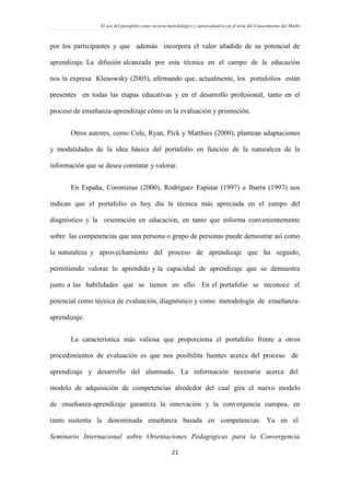 El uso del portafolio como recurso metodológico y autoevaluativo en el área del Conocimiento del Medio
21
por los participantes y que además incorpora el valor añadido de su potencial de
aprendizaje. La difusión alcanzada por esta técnica en el campo de la educación
nos la expresa Klenowsky (2005), afirmando que, actualmente, los portafolios están
presentes en todas las etapas educativas y en el desarrollo profesional, tanto en el
proceso de enseñanza-aprendizaje cómo en la evaluación y promoción.
Otros autores, como Cole, Ryan, Pick y Matthies (2000), plantean adaptaciones
y modalidades de la idea básica del portafolio en función de la naturaleza de la
información que se desea constatar y valorar.
En España, Corominas (2000), Rodríguez Espinar (1997) e Ibarra (1997) nos
indican que el portafolio es hoy día la técnica más apreciada en el campo del
diagnóstico y la orientación en educación, en tanto que informa convenientemente
sobre las competencias que una persona o grupo de personas puede demostrar así como
la naturaleza y aprovechamiento del proceso de aprendizaje que ha seguido,
permitiendo valorar lo aprendido y la capacidad de aprendizaje que se demuestra
junto a las habilidades que se tienen en ello. En el portafolio se reconoce el
potencial como técnica de evaluación, diagnóstico y como metodología de enseñanza-
aprendizaje.
La característica más valiosa que proporciona el portafolio frente a otros
procedimientos de evaluación es que nos posibilita fuentes acerca del proceso de
aprendizaje y desarrollo del alumnado. La información necesaria acerca del
modelo de adquisición de competencias alrededor del cual gira el nuevo modelo
de enseñanza-aprendizaje garantiza la innovación y la convergencia europea, en
tanto sustenta la denominada enseñanza basada en competencias. Ya en el
Seminario Internacional sobre Orientaciones Pedagógicas para la Convergencia
 