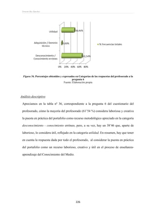 Ernesto Rey Sánchez
226
Figura 56. Porcentajes obtenidos y expresados en Categorías de las respuestas del profesorado a la
pregunta 6
Fuente: Elaboración propia
Análisis descriptivo
Apreciamos en la tabla nº 36, correspondiente a la pregunta 6 del cuestionario del
profesorado, cómo la mayoría del profesorado (61’54 %) considera laboriosa y creativa
la puesta en práctica del portafolio como recurso metodológico apreciado en la categoría
desconocimiento - conocimiento erróneo, pero, a su vez, hay un 38’46 que, aparte de
laborioso, lo considera útil, reflejado en la categoría utilidad. En resumen, hay que tener
en cuenta la respuesta dada por todo el profesorado, al considerar la puesta en práctica
del portafolio como un recurso laborioso, creativo y útil en el proceso de enseñanza-
aprendizaje del Conocimiento del Medio.
 