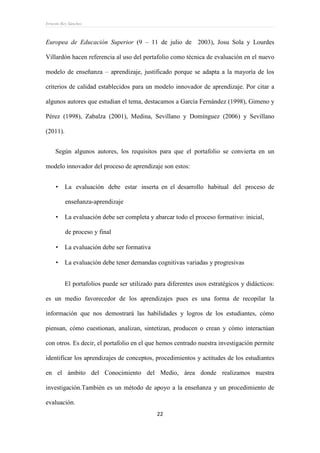 Ernesto Rey Sánchez
22
Europea de Educación Superior (9 – 11 de julio de 2003), Josu Sola y Lourdes
Villardón hacen referencia al uso del portafolio como técnica de evaluación en el nuevo
modelo de enseñanza – aprendizaje, justificado porque se adapta a la mayoría de los
criterios de calidad establecidos para un modelo innovador de aprendizaje. Por citar a
algunos autores que estudian el tema, destacamos a García Fernández (1998), Gimeno y
Pérez (1998), Zabalza (2001), Medina, Sevillano y Domínguez (2006) y Sevillano
(2011).
Según algunos autores, los requisitos para que el portafolio se convierta en un
modelo innovador del proceso de aprendizaje son estos:
 La evaluación debe estar inserta en el desarrollo habitual del proceso de
enseñanza-aprendizaje
 La evaluación debe ser completa y abarcar todo el proceso formativo: inicial,
de proceso y final
 La evaluación debe ser formativa
 La evaluación debe tener demandas cognitivas variadas y progresivas
El portafolios puede ser utilizado para diferentes usos estratégicos y didácticos:
es un medio favorecedor de los aprendizajes pues es una forma de recopilar la
información que nos demostrará las habilidades y logros de los estudiantes, cómo
piensan, cómo cuestionan, analizan, sintetizan, producen o crean y cómo interactúan
con otros. Es decir, el portafolio en el que hemos centrado nuestra investigación permite
identificar los aprendizajes de conceptos, procedimientos y actitudes de los estudiantes
en el ámbito del Conocimiento del Medio, área donde realizamos nuestra
investigación.También es un método de apoyo a la enseñanza y un procedimiento de
evaluación.
 