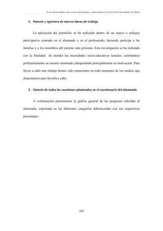 El uso del portafolio como recurso metodológico y autoevaluativo en el área del Conocimiento del Medio
237
1. Síntesis y apertura de nuevas líneas de trabajo
La aplicación del portafolio se ha realizado dentro de un marco o enfoque
participativo centrado en el alumnado y en el profesorado, haciendo partícipe a las
familias y a los miembros del entorno más próximo. Esta investigación se ha realizado
con la finalidad de atender las necesidades socio-educativas actuales, centrándose
preferentemente en nuestro alumnado ydespertando principalmente su motivación. Para
llevar a cabo este trabajo hemos sido conscientes en todo momento de los medios que
disponíamos para llevarla a cabo.
2. Síntesis de todas las cuestiones planteadas en el cuestionario del alumnado
A continuación presentamos la gráfica general de las preguntas referidas al
alumnado, expresada en las diferentes categorías diferenciadas con sus respectivos
porcentajes.
 