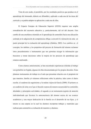 El uso del portafolio como recurso metodológico y autoevaluativo en el área del Conocimiento del Medio
23
Visto de este modo, el portafolio, por los resultados positivos que produce en el
aprendizaje del alumnado, debería ser difundido y aplicado a cada una de las áreas del
currículo y se podría adaptar su aplicación a cada una de ellas.
El Espacio Europeo de Educación Superior (EEES) requiere una amplia
remodelación del escenario educativo y, particularmente, del rol del docente. Este
cambio de una enseñanza orientada en el aprendizaje de contenidos hacia una educación
centrada en la adquisición de competencias obliga a convertir la valoración de estas en
punto principal de la evaluación del aprendizaje (Zabalza, 2003). Los cambios en el
concepto, los ámbitos y los propósitos del proceso de formación del alumno reclaman
otros procedimientos e instrumentos que nos permitan recoger la información que
buscamos y tomar decisiones sobre la mejora de los procesos de aprendizaje que
estamos analizando.
Como citamos anteriormente, se han encontrado experiencias referidas al trabajo
con portafolio en España, algunas de ellas documentadas por los propios docentes. Estas
plantean instrumentos de trabajo en el aula que presentan relación con el propósito de
que maestros, familia y/o alumnos reflexionen sobre la práctica, tales como el diario
escolar, el cuaderno de seguimiento y la maleta viajera de García (2000). El primero es
un cuaderno de notas en el que el docente expresa de manera secuenciada los contenidos
abordados y principales actividades; el segundo es un instrumento-registro de atención
individualizada que favorece la autoconciencia del alumno acerca de sus avances
académicos y una mayor dedicación de la familia en el desarrollo de sus hijos, y el
tercero es una carpeta en la cual los alumnos incorporan trabajos y materiales que
realizan para someterlos a evaluación de maestros y alumnos.
 