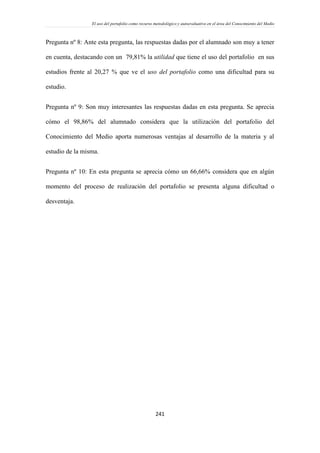 El uso del portafolio como recurso metodológico y autoevaluativo en el área del Conocimiento del Medio
241
Pregunta nº 8: Ante esta pregunta, las respuestas dadas por el alumnado son muy a tener
en cuenta, destacando con un 79,81% la utilidad que tiene el uso del portafolio en sus
estudios frente al 20,27 % que ve el uso del portafolio como una dificultad para su
estudio.
Pregunta nº 9: Son muy interesantes las respuestas dadas en esta pregunta. Se aprecia
cómo el 98,86% del alumnado considera que la utilización del portafolio del
Conocimiento del Medio aporta numerosas ventajas al desarrollo de la materia y al
estudio de la misma.
Pregunta nº 10: En esta pregunta se aprecia cómo un 66,66% considera que en algún
momento del proceso de realización del portafolio se presenta alguna dificultad o
desventaja.
 