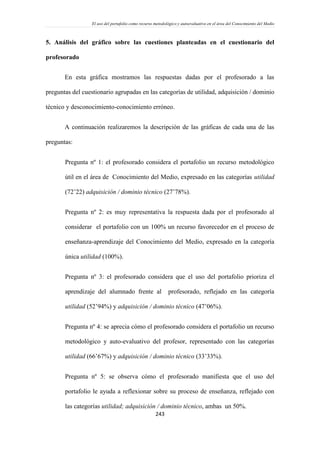 El uso del portafolio como recurso metodológico y autoevaluativo en el área del Conocimiento del Medio
243
5. Análisis del gráfico sobre las cuestiones planteadas en el cuestionario del
profesorado
En esta gráfica mostramos las respuestas dadas por el profesorado a las
preguntas del cuestionario agrupadas en las categorías de utilidad, adquisición / dominio
técnico y desconocimiento-conocimiento erróneo.
A continuación realizaremos la descripción de las gráficas de cada una de las
preguntas:
Pregunta nº 1: el profesorado considera el portafolio un recurso metodológico
útil en el área de Conocimiento del Medio, expresado en las categorías utilidad
(72’22) adquisición / dominio técnico (27’78%).
Pregunta nº 2: es muy representativa la respuesta dada por el profesorado al
considerar el portafolio con un 100% un recurso favorecedor en el proceso de
enseñanza-aprendizaje del Conocimiento del Medio, expresado en la categoría
única utilidad (100%).
Pregunta nº 3: el profesorado considera que el uso del portafolio prioriza el
aprendizaje del alumnado frente al profesorado, reflejado en las categoría
utilidad (52’94%) y adquisición / dominio técnico (47’06%).
Pregunta nº 4: se aprecia cómo el profesorado considera el portafolio un recurso
metodológico y auto-evaluativo del profesor, representado con las categorías
utilidad (66’67%) y adquisición / dominio técnico (33’33%).
Pregunta nº 5: se observa cómo el profesorado manifiesta que el uso del
portafolio le ayuda a reflexionar sobre su proceso de enseñanza, reflejado con
las categorías utilidad; adquisición / dominio técnico, ambas un 50%.
 