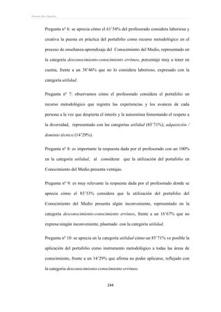 Ernesto Rey Sánchez
244
Pregunta nº 6: se aprecia cómo el 61’54% del profesorado considera laboriosa y
creativa la puesta en práctica del portafolio como recurso metodológico en el
proceso de enseñanza-aprendizaje del Conocimiento del Medio, representado en
la categoría desconocimiento-conocimiento erróneo, porcentaje muy a tener en
cuenta, frente a un 38’46% que no lo considera laborioso, expresado con la
categoría utilidad.
Pregunta nº 7: observamos cómo el profesorado considera el portafolio un
recurso metodológico que registra las experiencias y los avances de cada
persona a la vez que despierta el interés y la autoestima fomentando el respeto a
la diversidad, representado con las categorías utilidad (85’71%); adquisición /
dominio técnico (14’29%).
Pregunta nº 8: es importante la respuesta dada por el profesorado con un 100%
en la categoría utilidad, al considerar que la utilización del portafolio en
Conocimiento del Medio presenta ventajas.
Pregunta nº 9: es muy relevante la respuesta dada por el profesorado donde se
aprecia cómo el 83’33% considera que la utilización del portafolio del
Conocimiento del Medio presenta algún inconveniente, representado en la
categoría desconocimiento-conocimiento erróneo, frente a un 16’67% que no
expresa ningún inconveniente, plasmado con la categoría utilidad.
Pregunta nº 10: se aprecia en la categoría utilidad cómo un 85’71% ve posible la
aplicación del portafolio como instrumento metodológico a todas las áreas de
conocimiento, frente a un 14’29% que afirma no poder aplicarse, reflejado con
la categoría desconocimiento-conocimiento erróneo.
 