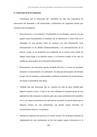 El uso del portafolio como recurso metodológico y autoevaluativo en el área del Conocimiento del Medio
245
6. Valoración de la investigación
Concluimos que la utilización del portafolio ha sido una experiencia de
innovación del alumnado y del profesorado y destacamos los siguientes puntos que
resumen esta investigación.
 Desorientación e incertidumbre: El portafolio en un principio causó en los dos
grupos cierta incertidumbre al comienzo de su elaboración y sobre todo en el
alumnado en una primera toma de contacto con esta herramienta. Esta
desorientación se ha debido fundamentalmente a un desconocimiento de la
técnica. Luego se ha producido una aceptación de la misma como medio de
trabajo, hasta llegar a un dominio mayor, y es entonces cuando se ha visto un
cambio en estos grupos en la utilización del portafolio.
 Destacaremos, por otra parte, que ha resultado laborioso y costoso en un primer
momento el conocimiento y la realización de cada una de las partes. Ha llevado
tiempo solo al comienzo, aminorándose conforme el dominio de la herramienta
era mayor y haciéndose más eficaz.
 También hay que mencionar que su práctica ha sido de gran utilidad para
adquirir dominio técnico. Como se ha visto reflejado en el primer punto de este
apartado ha sido necesaria la práctica para una mejor asimilación del portafolio
en sí y un mayor conocimiento de cada una de sus partes, lo que ha hecho que el
dominio técnico de esta herramienta sea mucho mayor llevando los
conocimientos teóricos a la práctica.
 Además ha supuesto una apertura al cambio mental: En un primer momento la
implantación de este instrumento en los tres grupos supuso reticencias en la
 