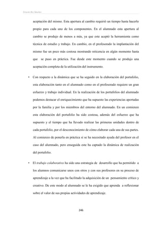 Ernesto Rey Sánchez
246
aceptación del mismo. Esta apertura al cambio requirió un tiempo hasta hacerlo
propio para cada uno de los componentes. En el alumnado esta apertura al
cambio se produjo de menos a más, ya que este aceptó la herramienta como
técnica de estudio y trabajo. En cambio, en el profesorado la implantación del
mismo fue un poco más costosa mostrando reticencia en algún momento hasta
que se puso en práctica. Fue desde este momento cuando se produjo una
aceptación completa de la utilización del instrumento.
 Con respecto a la dinámica que se ha seguido en la elaboración del portafolio,
esta elaboración tanto en el alumnado como en el profesorado requiere un gran
esfuerzo y trabajo individual. En la realización de los portafolios del alumnado
podemos destacar el enriquecimiento que ha supuesto las experiencias aportadas
por la familia y por los miembros del entorno del alumnado. En un comienzo
esta elaboración del portafolio ha sido costosa, además del esfuerzo que ha
supuesto y el tiempo que ha llevado realizar las primeras unidades dentro de
cada portafolio, por el desconocimiento de cómo elaborar cada una de sus partes.
Al comienzo de ponerla en práctica sí se ha necesitado ayuda del profesor en el
caso del alumnado, pero enseguida este ha captado la dinámica de realización
del portafolio.
 El trabajo colaborativo ha sido una estrategia de desarrollo que ha permitido a
los alumnos comunicarse unos con otros y con sus profesores en su proceso de
aprendizaje a la vez que ha facilitado la adquisición de un pensamiento crítico y
creativo. De este modo al alumnado se le ha exigido que aprenda a reflexionar
sobre el valor de sus propias actividades de aprendizaje.
 