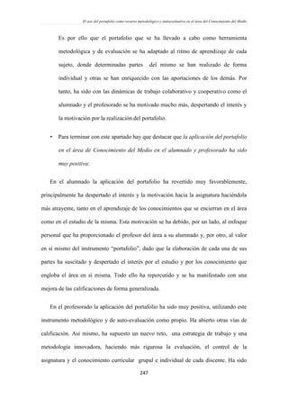 El uso del portafolio como recurso metodológico y autoevaluativo en el área del Conocimiento del Medio
247
Es por ello que el portafolio que se ha llevado a cabo como herramienta
metodológica y de evaluación se ha adaptado al ritmo de aprendizaje de cada
sujeto, donde determinadas partes del mismo se han realizado de forma
individual y otras se han enriquecido con las aportaciones de los demás. Por
tanto, ha sido con las dinámicas de trabajo colaborativo y cooperativo como el
alumnado y el profesorado se ha motivado mucho más, despertando el interés y
la motivación por la realización del portafolio.
 Para terminar con este apartado hay que destacar que la aplicación del portafolio
en el área de Conocimiento del Medio en el alumnado y profesorado ha sido
muy positiva:
En el alumnado la aplicación del portafolio ha revertido muy favorablemente,
principalmente ha despertado el interés y la motivación hacia la asignatura haciéndola
más atrayente, tanto en el aprendizaje de los conocimientos que se encierran en el área
como en el estudio de la misma. Esta motivación se ha debido, por un lado, al enfoque
personal que ha proporcionado el profesor del área a su alumnado y, por otro, al valor
en sí mismo del instrumento “portafolio”, dado que la elaboración de cada una de sus
partes ha suscitado y despertado el interés por el estudio y por los conocimiento que
engloba el área en sí misma. Todo ello ha repercutido y se ha manifestado con una
mejora de las calificaciones de forma generalizada.
En el profesorado la aplicación del portafolio ha sido muy positiva, utilizando este
instrumento metodológico y de auto-evaluación como propio. Ha abierto otras vías de
calificación. Así mismo, ha supuesto un nuevo reto, una estrategia de trabajo y una
metodología innovadora, haciendo más rigurosa la evaluación, el control de la
asignatura y el conocimiento curricular grupal e individual de cada discente. Ha sido
 