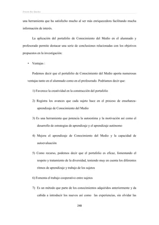 Ernesto Rey Sánchez
248
una herramienta que ha satisfecho mucho al ser más enriquecedora facilitando mucha
información de interés.
La aplicación del portafolio de Conocimiento del Medio en el alumnado y
profesorado permite destacar una serie de conclusiones relacionadas con los objetivos
propuestos en la investigación:
 Ventajas :
Podemos decir que el portafolio de Conocimiento del Medio aporta numerosas
ventajas tanto en el alumnado como en el profesorado. Podríamos decir que:
1) Favorece la creatividad en la construcción del portafolio
2) Registra los avances que cada sujeto hace en el proceso de enseñanza-
aprendizaje de Conocimiento del Medio
3) Es una herramienta que potencia la autoestima y la motivación así como el
desarrollo de estrategias de aprendizaje y el aprendizaje autónomo
4) Mejora el aprendizaje de Conocimiento del Medio y la capacidad de
autoevaluación
5) Como recurso, podemos decir que el portafolio es eficaz, fomentando el
respeto y tratamiento de la diversidad, teniendo muy en cuenta los diferentes
ritmos de aprendizaje y trabajo de los sujetos
6) Fomenta el trabajo cooperativo entre sujetos
7) Es un método que parte de los conocimientos adquiridos anteriormente y da
cabida a introducir los nuevos así como las experiencias, sin olvidar las
 