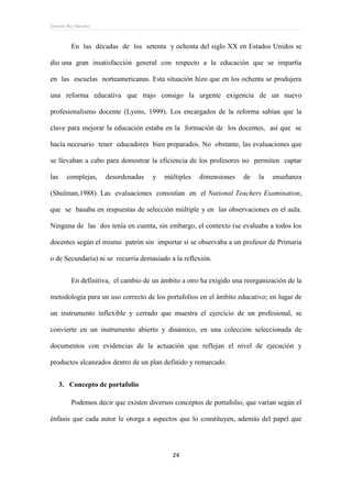 Ernesto Rey Sánchez
24
En las décadas de los setenta y ochenta del siglo XX en Estados Unidos se
dio una gran insatisfacción general con respecto a la educación que se impartía
en las escuelas norteamericanas. Esta situación hizo que en los ochenta se produjera
una reforma educativa que trajo consigo la urgente exigencia de un nuevo
profesionalismo docente (Lyons, 1999). Los encargados de la reforma sabían que la
clave para mejorar la educación estaba en la formación de los docentes, así que se
hacía necesario tener educadores bien preparados. No obstante, las evaluaciones que
se llevaban a cabo para demostrar la eficiencia de los profesores no permiten captar
las complejas, desordenadas y múltiples dimensiones de la enseñanza
(Shulman,1988). Las evaluaciones consistían en el National Teachers Examination,
que se basaba en respuestas de selección múltiple y en las observaciones en el aula.
Ninguna de las dos tenía en cuenta, sin embargo, el contexto (se evaluaba a todos los
docentes según el mismo patrón sin importar si se observaba a un profesor de Primaria
o de Secundaria) ni se recurría demasiado a la reflexión.
En definitiva, el cambio de un ámbito a otro ha exigido una reorganización de la
metodología para un uso correcto de los portafolios en el ámbito educativo; en lugar de
un instrumento inflexible y cerrado que muestra el ejercicio de un profesional, se
convierte en un instrumento abierto y dinámico, en una colección seleccionada de
documentos con evidencias de la actuación que reflejan el nivel de ejecución y
productos alcanzados dentro de un plan definido y remarcado.
3. Concepto de portafolio
Podemos decir que existen diversos conceptos de portafolio, que varían según el
énfasis que cada autor le otorga a aspectos que lo constituyen, además del papel que
 