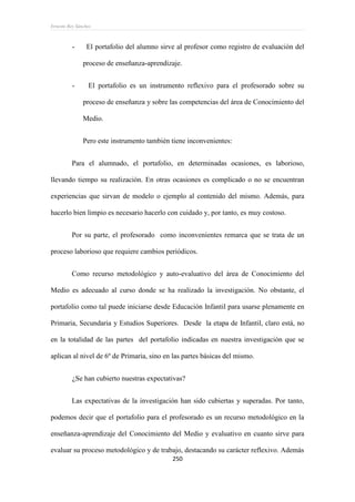 Ernesto Rey Sánchez
250
- El portafolio del alumno sirve al profesor como registro de evaluación del
proceso de enseñanza-aprendizaje.
- El portafolio es un instrumento reflexivo para el profesorado sobre su
proceso de enseñanza y sobre las competencias del área de Conocimiento del
Medio.
Pero este instrumento también tiene inconvenientes:
Para el alumnado, el portafolio, en determinadas ocasiones, es laborioso,
llevando tiempo su realización. En otras ocasiones es complicado o no se encuentran
experiencias que sirvan de modelo o ejemplo al contenido del mismo. Además, para
hacerlo bien limpio es necesario hacerlo con cuidado y, por tanto, es muy costoso.
Por su parte, el profesorado como inconvenientes remarca que se trata de un
proceso laborioso que requiere cambios periódicos.
Como recurso metodológico y auto-evaluativo del área de Conocimiento del
Medio es adecuado al curso donde se ha realizado la investigación. No obstante, el
portafolio como tal puede iniciarse desde Educación Infantil para usarse plenamente en
Primaria, Secundaria y Estudios Superiores. Desde la etapa de Infantil, claro está, no
en la totalidad de las partes del portafolio indicadas en nuestra investigación que se
aplican al nivel de 6º de Primaria, sino en las partes básicas del mismo.
¿Se han cubierto nuestras expectativas?
Las expectativas de la investigación han sido cubiertas y superadas. Por tanto,
podemos decir que el portafolio para el profesorado es un recurso metodológico en la
enseñanza-aprendizaje del Conocimiento del Medio y evaluativo en cuanto sirve para
evaluar su proceso metodológico y de trabajo, destacando su carácter reflexivo. Además
 