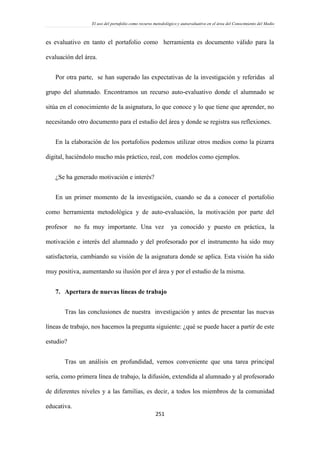 El uso del portafolio como recurso metodológico y autoevaluativo en el área del Conocimiento del Medio
251
es evaluativo en tanto el portafolio como herramienta es documento válido para la
evaluación del área.
Por otra parte, se han superado las expectativas de la investigación y referidas al
grupo del alumnado. Encontramos un recurso auto-evaluativo donde el alumnado se
sitúa en el conocimiento de la asignatura, lo que conoce y lo que tiene que aprender, no
necesitando otro documento para el estudio del área y donde se registra sus reflexiones.
En la elaboración de los portafolios podemos utilizar otros medios como la pizarra
digital, haciéndolo mucho más práctico, real, con modelos como ejemplos.
¿Se ha generado motivación e interés?
En un primer momento de la investigación, cuando se da a conocer el portafolio
como herramienta metodológica y de auto-evaluación, la motivación por parte del
profesor no fu muy importante. Una vez ya conocido y puesto en práctica, la
motivación e interés del alumnado y del profesorado por el instrumento ha sido muy
satisfactoria, cambiando su visión de la asignatura donde se aplica. Esta visión ha sido
muy positiva, aumentando su ilusión por el área y por el estudio de la misma.
7. Apertura de nuevas líneas de trabajo
Tras las conclusiones de nuestra investigación y antes de presentar las nuevas
líneas de trabajo, nos hacemos la pregunta siguiente: ¿qué se puede hacer a partir de este
estudio?
Tras un análisis en profundidad, vemos conveniente que una tarea principal
sería, como primera línea de trabajo, la difusión, extendida al alumnado y al profesorado
de diferentes niveles y a las familias, es decir, a todos los miembros de la comunidad
educativa.
 