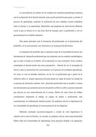 Ernesto Rey Sánchez
252
La necesidad de un cambio en los modelos de enseñanza-aprendizaje comienza
con la compresión de la función docente como acción prioritaria para guiar y orientar el
proceso de aprendizaje, mediante la realización de una verdadera acción mediadora
entre el alumno y su aprendizaje. Desarrollar una propuesta de intervención didáctica
como la que se esboza no es una tarea fácil de manejar, pero sí gratificante y con un
gran potencial en el ámbito educativo.
Otro punto principal sería la formación del profesorado en la herramienta del
portafolio, en su conocimiento, uso, funciones y en la proyección del mismo.
La propuesta de portafolio que se presenta surge de la necesidad de buscar una
herramienta de desarrollo profesional que sea coherente con los cambios metodológicos
que se están viviendo en el ámbito de la educación en estos momentos. Estos cambios
contemplan al docente desde una nueva perspectiva. Además de ser el encargado de
llevar a cabo la transmisión de conocimientos en el proceso de enseñanza-aprendizaje,
tal como se veía en décadas anteriores, ha de ser un profesional que a partir de la
reflexión sobre su propia experiencia docente pueda ser capaz de tomar las riendas de
su proceso de formación continua. Este desarrollo profesional solo es posible si cuenta
con herramientas que propicien procesos de práctica reflexiva sobre su propia actuación
que deriven en una autoevaluación de la misma. Dentro de estas líneas de trabajo
consideramos importante el trabajo en equipo de padres y profesorado, más
concretamente, la colaboración familia-escuela. No podemos obviar la importancia de
las comunidades de aprendizaje en nuestro proyecto de investigación.
Habiendo analizado nuestrainvestigación y siendo de vital importancia la
relación activa entre la familia y la escuela, no podemos obviar como tarea primordial
hablar sobre las Comunidades de Aprendizaje como proyecto dirigido a la superación
 