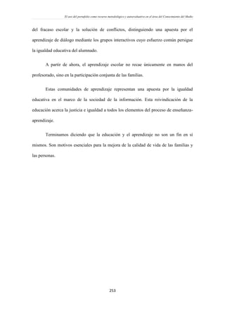 El uso del portafolio como recurso metodológico y autoevaluativo en el área del Conocimiento del Medio
253
del fracaso escolar y la solución de conflictos, distinguiendo una apuesta por el
aprendizaje de diálogo mediante los grupos interactivos cuyo esfuerzo común persigue
la igualdad educativa del alumnado.
A partir de ahora, el aprendizaje escolar no recae únicamente en manos del
profesorado, sino en la participación conjunta de las familias.
Estas comunidades de aprendizaje representan una apuesta por la igualdad
educativa en el marco de la sociedad de la información. Esta reivindicación de la
educación acerca la justicia e igualdad a todos los elementos del proceso de enseñanza-
aprendizaje.
Terminamos diciendo que la educación y el aprendizaje no son un fin en sí
mismos. Son motivos esenciales para la mejora de la calidad de vida de las familias y
las personas.
 
