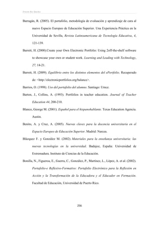Ernesto Rey Sánchez
256
Barragán, R. (2005). El portafolio, metodología de evaluación y aprendizaje de cara al
nuevo Espacio Europeo de Educación Superior. Una Experiencia Práctica en la
Universidad de Sevilla, Revista Latinoamericana de Tecnología Educativa, 4,
121-139.
Barrett, H. (2000).Create your Own Electronic Portfolio: Using 2off-the-shelf software
to showcase your own or student work. Learning and Leading with Technology,
27, 14-21.
Barrett, H. (2009). Equilibrio entre los distintos elementos del ePortfolio. Recuperado
de: <http://electronicportfolios.org/balance>.
Barrios, O. (1998). Uso del portafolio del alumno. Santiago: Umce.
Barton, J., Collins, A. (1993). Portfolios in teacher education. Journal of Teacher
Education 44, 200-210.
Blanco, George M. (2001). Español para el hispanohablante. Texas Education Agencia.
Austin.
Benito, A. y Cruz, A. (2005). Nuevas claves para la docencia universitaria en el
Espacio Europeo de Educación Superior. Madrid: Narcea.
Blázquez F. y González M. (2002). Materiales para la enseñanza universitaria: las
nuevas tecnologías en la universidad. Badajoz, España: Universidad de
Extremadura. Instituto de Ciencias de la Educación.
Bonilla, N., Figueroa, E., Guerra, C., González, P., Martínez, L., López, A. et al. (2002).
Portafolio-e Reflexivo-Formativo: Portafolio Electrónico para la Reflexión en
Acción y la Transformación de la Educadora y el Educador en Formación.
Facultad de Educación, Universidad de Puerto Rico.
 