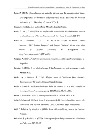 El uso del portafolio como recurso metodológico y autoevaluativo en el área del Conocimiento del Medio
257
Bozu, Z. (2012). Cómo elaborar un portafolio para mejorar la docencia universitaria.
Una experiencia de formación del profesorado novel. Cuaderno de docencia
universitaria, 23. Barcelona: Octaedro/ ICE-UB.
Buzan, T. (1995).El libro de los Mapas Mentales. España: Urano.
Cano, E (2005).El portafolios del profesorado universitario. Un instrumento para la
evaluación y para el desarrollo profesional. Barcelona: Ocraendo/ICE-UB
Cakir, A. y Balcikanli, C. (2012) The Use of the EPOSTL to Foster Teacher
Autonomy: ELT Student Teachers’ and Teacher Trainers’ Views. Australian
Journal of Teacher Education, 37. Recuperado de:
<http://ro.ecu.edu.au/ajte/vol37/iss3/2>.
Careaga, A. (2007). Portafolios docentes universitarios. Montevideo: Universidad de la
República.
Cassany, D. (2006). El portafolio Europeo de las Lenguas y sus aplicaciones en el aula.
Madrid: MEC
Coffey, A. y Atkinson, P. (1996). Making Sense of Qualitative Data Analysis:
Complementary Strategies.ThousandOaks CA: Sage.
Colás, P. (1998). El análisis cualitativo de datos, en Buendía, L. et al. (Ed) Métodos de
investigación en Psicopedagogía. (p. 227) Madrid: Mc GrauHill.
Colás, P. y Buendía L. (1992). Investigación Educativa. Sevilla. Alfar, S.A.
Cole, D.J.,Ryan col, CH.W. Y Kick, F. y MAtthies, B. K. (2000). Portfolios across the
curriculum and beyond. Thousand Oaks, California: Sage Publications
Coll, C; Palacios, J y Marchesi, A (1990). Desarrollo psicológico y educación. Madrid:
Alianza.
Colomina, R. y Rochera, M. (2002). Evaluar para ajustar la ayuda educativa. Cuadernos
de Pedagogía, 318, 50-55.
 