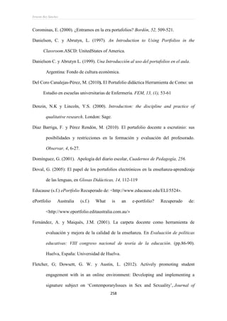 Ernesto Rey Sánchez
258
Corominas, E. (2000). ¿Entramos en la era portafolios? Bordón, 52, 509-521.
Danielson, C. y Abrutyn, L. (1997). An Introduction to Using Portfolios in the
Classroom.ASCD: UnitedStates of America.
Danielson C. y Abrutyn L. (1999). Una Introducción al uso del portafolios en el aula.
Argentina: Fondo de cultura económica.
Del Coro Canalejas-Pérez, M. (2010). El Portafolio didáctica Herramienta de Como: un
Estudio en escuelas universitarias de Enfermería. FEM, 13, (1), 53-61
Denzin, N.K y Lincoln, Y.S. (2000). Introduction: the discipline and practice of
qualitative research. London: Sage.
Díaz Barriga, F. y Pérez Rendón, M. (2010). El portafolio docente a escrutinio: sus
posibilidades y restricciones en la formación y evaluación del profesorado.
Observar, 4, 6-27.
Domínguez, G. (2001). Apología del diario escolar, Cuadernos de Pedagogía, 256.
Doval, G. (2005): El papel de los portafolios electrónicos en la enseñanza-aprendizaje
de las lenguas, en Glosas Didácticas, 14, 112-119
Educause (s.f.) ePortfolio Recuperado de: <http://www.educause.edu/ELI/5524>.
ePortfolio Australia (s.f.) What is an e-portfolio? Recuperado de:
<http://www.eportfolio.editaustralia.com.au/>
Fernández, A. y Maiqués, J.M. (2001). La carpeta docente como herramienta de
evaluación y mejora de la calidad de la enseñanza. En Evaluación de políticas
educativas: VIII congreso nacional de teoría de la educación. (pp.86-90).
Huelva, España: Universidad de Huelva.
Fletcher, G; Dowsett, G. W. y Austin, L. (2012). Actively promoting student
engagement with in an online environment: Developing and implementing a
signature subject on ‘ContemporaryIssues in Sex and Sexuality’, Journal of
 