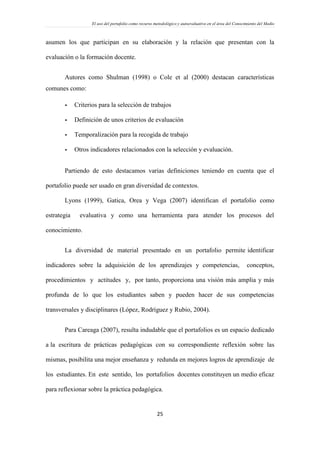 El uso del portafolio como recurso metodológico y autoevaluativo en el área del Conocimiento del Medio
25
asumen los que participan en su elaboración y la relación que presentan con la
evaluación o la formación docente.
Autores como Shulman (1998) o Cole et al (2000) destacan características
comunes como:
- Criterios para la selección de trabajos
- Definición de unos criterios de evaluación
- Temporalización para la recogida de trabajo
- Otros indicadores relacionados con la selección y evaluación.
Partiendo de esto destacamos varias definiciones teniendo en cuenta que el
portafolio puede ser usado en gran diversidad de contextos.
Lyons (1999), Gatica, Orea y Vega (2007) identifican el portafolio como
estrategia evaluativa y como una herramienta para atender los procesos del
conocimiento.
La diversidad de material presentado en un portafolio permite identificar
indicadores sobre la adquisición de los aprendizajes y competencias, conceptos,
procedimientos y actitudes y, por tanto, proporciona una visión más amplia y más
profunda de lo que los estudiantes saben y pueden hacer de sus competencias
transversales y disciplinares (López, Rodríguez y Rubio, 2004).
Para Careaga (2007), resulta indudable que el portafolios es un espacio dedicado
a la escritura de prácticas pedagógicas con su correspondiente reflexión sobre las
mismas, posibilita una mejor enseñanza y redunda en mejores logros de aprendizaje de
los estudiantes. En este sentido, los portafolios docentes constituyen un medio eficaz
para reflexionar sobre la práctica pedagógica.
 