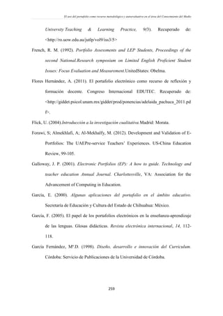 El uso del portafolio como recurso metodológico y autoevaluativo en el área del Conocimiento del Medio
259
University Teaching & Learning Practice, 9(3). Recuperado de:
<http://ro.uow.edu.au/jutlp/vol9/iss3/5>
French, R. M. (1992). Portfolio Assessments and LEP Students, Proceedings of the
second National.Research symposium on Limited English Proficient Student
Issues: Focus Evaluation and Measurement.UnitedStates: Obelma.
Flores Hernández, A. (2011). El portafolio electrónico como recurso de reflexión y
formación docente. Congreso Internacional EDUTEC. Recuperado de:
<http://giddet.psicol.unam.mx/giddet/prod/ponencias/adelaida_pachuca_2011.pd
f>.
Flick, U. (2004).Introducción a la investigación cualitativa.Madrid: Morata.
Forawi, S; Almekhlafi, A; Al-Mekhalfy, M. (2012). Development and Validation of E-
Portfolios: The UAEPre-service Teachers’ Experiences. US-China Education
Review, 99-105.
Galloway, J. P. (2001). Electronic Portfolios (EP): A how to guide. Technology and
teacher education Annual Journal. Charlottesville, VA: Association for the
Advancement of Computing in Education.
García, E. (2000). Algunas aplicaciones del portafolio en el ámbito educativo.
Secretaría de Educación y Cultura del Estado de Chihuahua: México.
García, F. (2005). El papel de los portafolios electrónicos en la enseñanza-aprendizaje
de las lenguas. Glosas didácticas. Revista electrónica internacional, 14, 112-
118.
García Fernández, Mª.D. (1998). Diseño, desarrollo e innovación del Curriculum.
Córdoba: Servicio de Publicaciones de la Universidad de Córdoba.
 