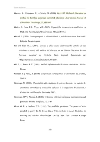 Ernesto Rey Sánchez
260
Garrote, R. Pettersson, T. y Christie, M. (2011). Live USB Mediated Education: A
method to facilitate computer supported education. Australasian Journal of
Educational Technology, 27, 619-632.
Gatica, F., Orea, F.R., Vega, M.F. (2007). E-portafolio como recurso académico en
Medicina. Revista digital Universitaria. México: UNAM
Gavari, E. (2006). Estrategias para la observación de la práctica educativa. Barcelona:
Editorial Ramón Areces.
Gil Del Pino, M.C. (2004). Escuela y clase social desfavorecida: estudio de las
relaciones a través del análisis del discurso en un Centro Educativo de una
barriada marginal de Córdoba. Tesis doctoral. Recuperado de:
<http://helvia.uco.es/xmlui/handle/10396/265>.
Gil F, J.; Perera R.V. (2001). Análisis informatizado de datos cualitativos. Sevilla:
Kronos
Gimeno, J. y Pérez, A. (1998). Comprender y transformas la enseñanza. Ed. Morata,
Madrid.
González, N. (2008). El portafolio del estudiante de psicopedagogía. Un método de
enseñanza, aprendizaje y evaluación, aplicado a la asignatura de Medición y
Evaluación en Educación. Santander: TGD.
González, M.V y Atienza, E. (2010). El docente reflexivo: ventajas e inconvenientes del
portafolio docente. Lenguaje, 38, 35-64
Grant, G. E. y Huebner, T.A. (1998). The portfolio questionm. The power of self-
directed in quiry. En N. Lyons (Ed.), With portfolio in hand: Portfolios in
teaching and teacher education.(pp. 156-71). New York: Teachert College
Press.
 