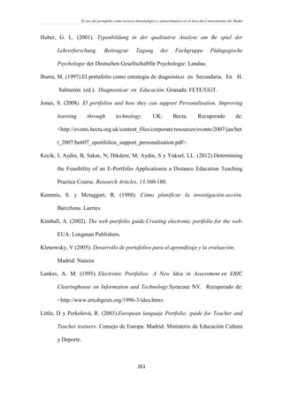 El uso del portafolio como recurso metodológico y autoevaluativo en el área del Conocimiento del Medio
261
Huber, G. L. (2001). Typenbildung in der qualitative Analyse am Be spiel der
Lehrerforschung. Beitragzur Tagung der Fachgruppe Pädagogische
Psychologie der Deutschen Gesellschaftfür Psychologie: Landau.
Ibarra, M. (1997).El portafolio como estrategia de diagnóstico en Secundaria. En H.
Salmerón (ed.). Diagnosticar en Educación. Granada: FETE/UGT.
Jones, S. (2008). El portfolios and how they can support Personalisation. Improving
learning through technology. UK: Becta. Recuperado de:
<http://events.becta.org.uk/content_files/corporate/resources/events/2007/jan/bet
t_2007/bett07_eportfolios_support_personalisation.pdf>.
Kecik, I; Aydin, B, Sakar, N; Dikdere, M; Aydin, S y Yuksel, LL. (2012).Determining
the Feasibility of an E-Portfolio Applicationin a Distance Education Teaching
Practice Course. Research Articles, 13.160-180.
Kemmis, S. y Mctaggart, R. (1988). Cómo planificar la investigación-acción.
Barcelona: Laertes
Kimball, A. (2002). The web portfolio guide.Creating electronic portfolio for the web.
EUA: Longman Publishers.
Klenowsky, V (2005). Desarrollo de portafolios para el aprendizaje y la evaluación.
Madrid: Nancea
Lankes, A. M. (1995). Electronic Portfolios: A New Idea in Assessment en ERIC
Clearinghouse on Information and Technology.Syracuse NY. Recuperado de:
<http://www.ericdigests.org/1996-3/idea.htm>.
Little, D y Perkolová, R. (2003).European languaje Portfolio: guide for Teacher and
Teacher trainers. Consejo de Europa. Madrid: Ministerio de Educación Cultura
y Deporte.
 