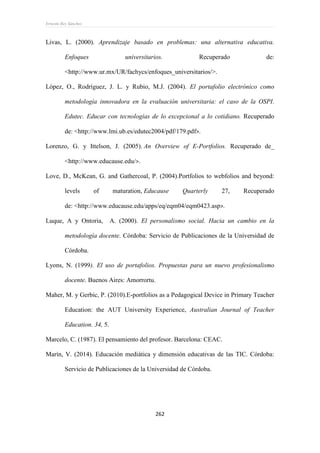 Ernesto Rey Sánchez
262
Livas, L. (2000). Aprendizaje basado en problemas: una alternativa educativa.
Enfoques universitarios. Recuperado de:
<http://www.ur.mx/UR/fachycs/enfoques_universitarios/>.
López, O., Rodríguez, J. L. y Rubio, M.J. (2004). El portafolio electrónico como
metodología innovadora en la evaluación universitaria: el caso de la OSPI.
Edutec. Educar con tecnologías de lo excepcional a lo cotidiano. Recuperado
de: <http://www.lmi.ub.es/edutec2004/pdf/179.pdf>.
Lorenzo, G. y Ittelson, J. (2005). An Overview of E-Portfolios. Recuperado de_
<http://www.educause.edu/>.
Love, D., McKean, G. and Gathercoal, P. (2004).Portfolios to webfolios and beyond:
levels of maturation, Educause Quarterly 27, Recuperado
de: <http://www.educause.edu/apps/eq/eqm04/eqm0423.asp>.
Luque, A y Ontoria, A. (2000). El personalismo social. Hacia un cambio en la
metodología docente. Córdoba: Servicio de Publicaciones de la Universidad de
Córdoba.
Lyons, N. (1999). El uso de portafolios. Propuestas para un nuevo profesionalismo
docente. Buenos Aires: Amorrortu.
Maher, M. y Gerbic, P. (2010).E-portfolios as a Pedagogical Device in Primary Teacher
Education: the AUT University Experience, Australian Journal of Teacher
Education. 34, 5.
Marcelo, C. (1987). El pensamiento del profesor. Barcelona: CEAC.
Marín, V. (2014). Educación mediática y dimensión educativas de las TIC. Córdoba:
Servicio de Publicaciones de la Universidad de Córdoba.
 