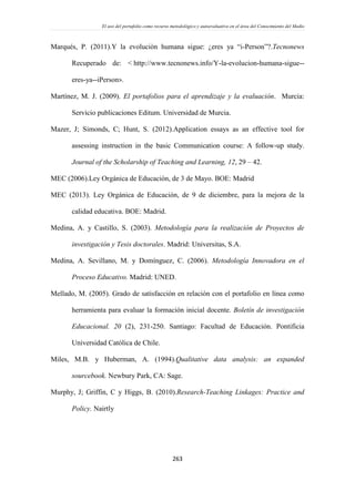 El uso del portafolio como recurso metodológico y autoevaluativo en el área del Conocimiento del Medio
263
Marqués, P. (2011).Y la evolución humana sigue: ¿eres ya “i-Person”?.Tecnonews
Recuperado de: < http://www.tecnonews.info/Y-la-evolucion-humana-sigue--
eres-ya--iPerson>.
Martínez, M. J. (2009). El portafolios para el aprendizaje y la evaluación. Murcia:
Servicio publicaciones Editum. Universidad de Murcia.
Mazer, J; Simonds, C; Hunt, S. (2012).Application essays as an effective tool for
assessing instruction in the basic Communication course: A follow-up study.
Journal of the Scholarship of Teaching and Learning, 12, 29 – 42.
MEC (2006).Ley Orgánica de Educación, de 3 de Mayo. BOE: Madrid
MEC (2013). Ley Orgánica de Educación, de 9 de diciembre, para la mejora de la
calidad educativa. BOE: Madrid.
Medina, A. y Castillo, S. (2003). Metodología para la realización de Proyectos de
investigación y Tesis doctorales. Madrid: Universitas, S.A.
Medina, A. Sevillano, M. y Domínguez, C. (2006). Metodología Innovadora en el
Proceso Educativo. Madrid: UNED.
Mellado, M. (2005). Grado de satisfacción en relación con el portafolio en línea como
herramienta para evaluar la formación inicial docente. Boletín de investigación
Educacional. 20 (2), 231-250. Santiago: Facultad de Educación. Pontificia
Universidad Católica de Chile.
Miles, M.B. y Huberman, A. (1994).Qualitative data analysis: an expanded
sourcebook. Newbury Park, CA: Sage.
Murphy, J; Griffin, C y Higgs, B. (2010).Research-Teaching Linkages: Practice and
Policy. Nairtly
 