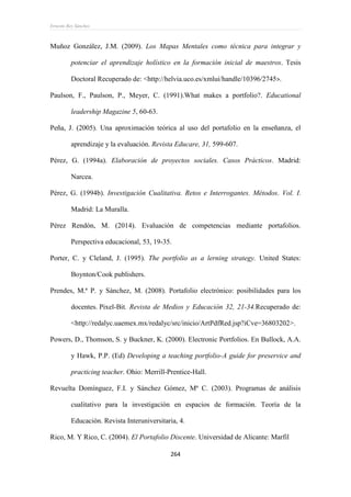 Ernesto Rey Sánchez
264
Muñoz González, J.M. (2009). Los Mapas Mentales como técnica para integrar y
potenciar el aprendizaje holístico en la formación inicial de maestros. Tesis
Doctoral Recuperado de: <http://helvia.uco.es/xmlui/handle/10396/2745>.
Paulson, F., Paulson, P., Meyer, C. (1991).What makes a portfolio?. Educational
leadership Magazine 5, 60-63.
Peña, J. (2005). Una aproximación teórica al uso del portafolio en la enseñanza, el
aprendizaje y la evaluación. Revista Educare, 31, 599-607.
Pérez, G. (1994a). Elaboración de proyectos sociales. Casos Prácticos. Madrid:
Narcea.
Pérez, G. (1994b). Investigación Cualitativa. Retos e Interrogantes. Métodos. Vol. I.
Madrid: La Muralla.
Pérez Rendón, M. (2014). Evaluación de competencias mediante portafolios.
Perspectiva educacional, 53, 19-35.
Porter, C. y Cleland, J. (1995). The portfolio as a lerning strategy. United States:
Boynton/Cook publishers.
Prendes, M.ª P. y Sánchez, M. (2008). Portafolio electrónico: posibilidades para los
docentes. Pixel-Bit. Revista de Medios y Educación 32, 21-34.Recuperado de:
<http://redalyc.uaemex.mx/redalyc/src/inicio/ArtPdfRed.jsp?iCve=36803202>.
Powers, D., Thomson, S. y Buckner, K. (2000). Electronic Portfolios. En Bullock, A.A.
y Hawk, P.P. (Ed) Developing a teaching portfolio-A guide for preservice and
practicing teacher. Ohio: Merrill-Prentice-Hall.
Revuelta Domínguez, F.I. y Sánchez Gómez, Mª C. (2003). Programas de análisis
cualitativo para la investigación en espacios de formación. Teoría de la
Educación. Revista Interuniversitaria, 4.
Rico, M. Y Rico, C. (2004). El Portafolio Discente. Universidad de Alicante: Marfil
 