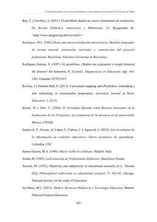 El uso del portafolio como recurso metodológico y autoevaluativo en el área del Conocimiento del Medio
265
Rey, E y Escalera, A. (2011). El portafolio digital un nuevo instrumento de evaluación.
En Revista Didáctica, Innovación y Multimedia, 21. Recuperado de:
<http://www.pangea.org/dim/revista21>.
Rodríguez, M.L. (2002).Hacia una nueva orientación universitaria. Modelos integrados
de acción tutorial, orientación curricular y construcción del proyecto
profesional. Barcelona: Edicions Universitat de Barcelona.
Rodríguez Espinar, S. (1997). El portafolios ¿Modelo de evaluación o simple historial
del alumno? En Salmerón, H. (Coord.). Diagnosticar en Educación, (pp. 183-
199). Granada: FETE/UGT.
Rowley, J y Dunbar-Hall, P. (2012). Curriculum mapping and ePortfolios: embedding a
new technology in musicteacher preparation, Australian Journal of Music
Education, 1, 22-31.
Rueda, M. y Díaz, F. (2004). El Portafolio Docente como Recurso Innovador en la
Evaluación de los Profesores. La evaluación de la docencia en la universidad.
México: UNAM
Sandoval, Y; Arenas, A; López, E; Cabero, J. y Aguaced, J. (2012). Las tecnologías de
la información en contextos educativos: Nuevo escenarios de aprendizaje.
Colombia: USC
Santos Guerra, M.A. (1990). Hacer visible lo cotidiano. Madrid: Akal.
Schön, D. (1992). La Formación de Profesionales Reflexivos. Barcelona: Paidós.
Scriven, M. (1972). Objetivity and subejetivity in educational research, en L. Thomas
(Ed), Philosophical redirection on educational research, 71. 94-142. Chicago:
National Society for the study of Education.
Sevillano, M.L. (2011). Medios, Recursos Didácticos y Tecnología Educativa. Madrid:
Editorial Pearson Education.
 
