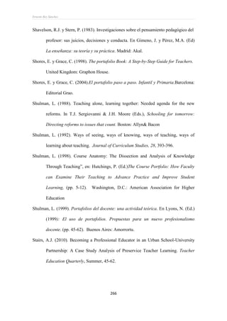 Ernesto Rey Sánchez
266
Shavelson, R.J. y Stern, P. (1983). Investigaciones sobre el pensamiento pedagógico del
profesor: sus juicios, decisiones y conducta. En Gimeno, J. y Pérez, M.A. (Ed)
La enseñanza: su teoría y su práctica. Madrid: Akal.
Shores, E. y Grace, C. (1998). The portafolio Book: A Step-by-Step Guide for Teachers.
United Kingdom: Graphon House.
Shores, E. y Grace, C. (2004).El portafolio paso a paso. Infantil y Primaria.Barcelona:
Editorial Grao.
Shulman, L. (1988). Teaching alone, learning together: Needed agenda for the new
reforms. In T.J. Sergiovanni & J.H. Moore (Eds.), Schooling for tomorrow:
Directing reforms to issues that count. Boston: Allyn& Bacon
Shulman, L. (1992). Ways of seeing, ways of knowing, ways of teaching, ways of
learning about teaching. Journal of Curriculum Studies, 28, 393-396.
Shulman, L. (1998). Course Anatomy: The Dissection and Analysis of Knowledge
Through Teaching”, en: Hutchings, P. (Ed.)The Course Portfolio: How Faculty
can Examine Their Teaching to Advance Practice and Improve Student
Learning, (pp. 5-12). Washington, D.C.: American Association for Higher
Education
Shulman, L. (1999). Portafolios del docente: una actividad teórica. En Lyons, N. (Ed.)
(1999): El uso de portafolios. Propuestas para un nuevo profesionalismo
docente. (pp. 45-62). Buenos Aires: Amorrortu.
Stairs, A.J. (2010). Becoming a Professional Educator in an Urban School-University
Partnership: A Case Study Analysis of Preservice Teacher Learning. Teacher
Education Quarterly, Summer, 45-62.
 