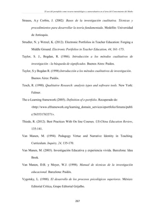 El uso del portafolio como recurso metodológico y autoevaluativo en el área del Conocimiento del Medio
267
Strauss, A.y Corbin, J. (2002). Bases de la investigación cualitativa. Técnicas y
procedimientos para desarrollar la teoría fundamentada. Medellín: Universidad
de Antioquia.
Strudler, N. y Wetzel, K. (2012). Electronic Portfolios in Teacher Education: Forging a
Middle Ground. Electronic Portfolios in Teacher Education, 44, 161–173.
Taylor, S. J., Bogdan, R. (1986). Introducción a los métodos cualitativos de
investigación - la búsqueda de significados. Buenos Aires: Paidos.
Taylor, S y Bogdan R. (1998).Introducción a los métodos cualitativos de investigación.
Buenos Aires: Paidós.
Tesch, R. (1990). Qualitative Research: analysis types and software tools. New York:
Falmer.
The e-Learning framework (2005). Definition of e-portfolio. Recuperado de:
<http://www.elframework.org/learning_domain_services/eportfolio/forums/publi
c/563531763371>.
Thiede, R. (2012). Best Practices With On line Courses. US-China Education Review,
135-141.
Van Manen, M. (1994). Pedagogy Virtue and Narrative Identity in Teaching.
Curriculum. Inquiry, 24, 135-170.
Van Manen, M. (2003). Investigación Educativa y experiencia vivida. Barcelona: Idea
Book.
Van Manen, D.B. y Meyer, W.J. (1998). Manual de técnicas de la investigación
educacional. Barcelona: Paidós.
Vygotsky, L. (1988). El desarrollo de los procesos psicológicos superiores. México:
Editorial Crítica, Grupo Editorial Grijalbo.
 