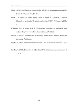 Ernesto Rey Sánchez
268
Villar, L.M. (1994). El profesor como práctico reflexivo en la cultura de colaboración.
Revista de Educación 304, 227-251.
Villar, L. M. (2002). La carpeta digital. En Mª V. Aguiar, J. I. Farray y J.Cultura y
Educación en la Sociedad de la Información. (pp. 95-107). A Coruña: Netbiblo,
SL.
Weitzman, E.A., y Miles, M.B. (1995). Computer programs for qualitative data
analysis: A software sourcebook.ThousandOaks, CA: SAGE.
Yastsko, S. (2012). Baltimore and the Portfolio School District Strategy. Center on
reinventing. Washington.
Zabalza, M. (2001). La autonomía de las escuelas. Aula de innovación educativa, 10,74-
75.
Zabalza, M. (2003). Innovación en la Enseñanza Universitaria. Revista de educación, 7,
113-136.
 