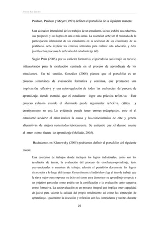 Ernesto Rey Sánchez
26
Paulson, Paulson y Meyer (1991) definen el portafolio de la siguiente manera:
Una colección intencional de los trabajos de un estudiante, la cual exhibe sus esfuerzos,
sus progresos y sus logros en una o más áreas. La colección debe ser el resultado de la
participación intencional de los estudiantes en la selección de los contenidos de su
portafolio, debe explicar los criterios utilizados para realizar esta selección, y debe
justificar los procesos de reflexión del estudiante (p. 60).
Según Peña (2005), por su carácter formativo, el portafolio constituye un recurso
infravalorado para la evaluación centrada en el proceso de aprendizaje de los
estudiantes. En tal sentido, González (2008) plantea que el portafolio es un
proceso simultáneo de evaluación formativa y continua, que promueve una
implicación reflexiva y una autorregulación de todas las audiencias del proceso de
aprendizaje, siendo esencial que el estudiante logre una práctica reflexiva. Este
proceso culmina cuando el alumnado puede argumentar reflexiva, crítica y
creativamente su uso. La evidencia puede tener errores pedagógicos, pero si el
estudiante advierte el error analiza la causa y las consecuencias de este y genera
alternativas de mejora sustentadas teóricamente. Se entiende que el alumno asume
el error como fuente de aprendizaje (Mellado, 2005).
Basándonos en Klenowsky (2005) podríamos definir el portafolio del siguiente
modo:
Una colección de trabajos donde incluyen los logros individuales, como son los
resultados de tareas, la evaluación del proceso de enseñanza-aprendizaje, tests
convencionales o muestras de trabajo; además el portafolio documenta los logros
alcanzados a lo largo del tiempo. Generalmente el individuo elige el tipo de trabajo que
le sirva mejor para expresar su éxito así como para demostrar su aprendizaje respecto a
un objetivo particular como podría ser la certificación o la evaluación tanto sumativa
como formativa. La autoevaluación es un proceso integral que implica tener capacidad
de juicio para valorar la calidad del propio rendimiento así como las estrategias de
aprendizaje. Igualmente la discusión y reflexión con los compañeros y tutores durante
 
