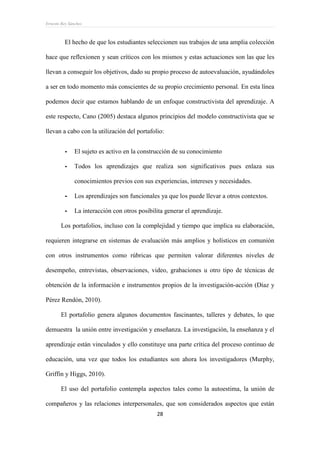 Ernesto Rey Sánchez
28
El hecho de que los estudiantes seleccionen sus trabajos de una amplia colección
hace que reflexionen y sean críticos con los mismos y estas actuaciones son las que les
llevan a conseguir los objetivos, dado su propio proceso de autoevaluación, ayudándoles
a ser en todo momento más conscientes de su propio crecimiento personal. En esta línea
podemos decir que estamos hablando de un enfoque constructivista del aprendizaje. A
este respecto, Cano (2005) destaca algunos principios del modelo constructivista que se
llevan a cabo con la utilización del portafolio:
- El sujeto es activo en la construcción de su conocimiento
- Todos los aprendizajes que realiza son significativos pues enlaza sus
conocimientos previos con sus experiencias, intereses y necesidades.
- Los aprendizajes son funcionales ya que los puede llevar a otros contextos.
- La interacción con otros posibilita generar el aprendizaje.
Los portafolios, incluso con la complejidad y tiempo que implica su elaboración,
requieren integrarse en sistemas de evaluación más amplios y holísticos en comunión
con otros instrumentos como rúbricas que permiten valorar diferentes niveles de
desempeño, entrevistas, observaciones, video, grabaciones u otro tipo de técnicas de
obtención de la información e instrumentos propios de la investigación-acción (Díaz y
Pérez Rendón, 2010).
El portafolio genera algunos documentos fascinantes, talleres y debates, lo que
demuestra la unión entre investigación y enseñanza. La investigación, la enseñanza y el
aprendizaje están vinculados y ello constituye una parte crítica del proceso continuo de
educación, una vez que todos los estudiantes son ahora los investigadores (Murphy,
Griffin y Higgs, 2010).
El uso del portafolio contempla aspectos tales como la autoestima, la unión de
compañeros y las relaciones interpersonales, que son considerados aspectos que están
 