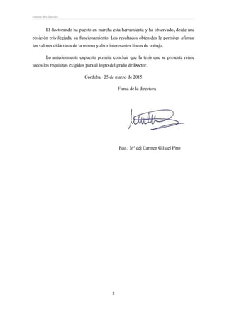Ernesto Rey Sánchez
2
El doctorando ha puesto en marcha esta herramienta y ha observado, desde una
posición privilegiada, su funcionamiento. Los resultados obtenidos le permiten afirmar
los valores didácticos de la misma y abrir interesantes líneas de trabajo.
Lo anteriormente expuesto permite concluir que la tesis que se presenta reúne
todos los requisitos exigidos para el logro del grado de Doctor.
Córdoba, 25 de marzo de 2015
Firma de la directora
Fdo.: Mª del Carmen Gil del Pino
 