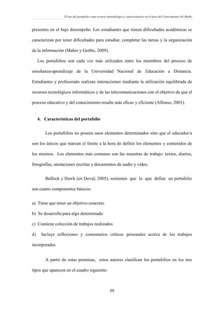 El uso del portafolio como recurso metodológico y autoevaluativo en el área del Conocimiento del Medio
29
presentes en el bajo desempeño. Los estudiantes que tienen dificultades académicas se
caracterizan por tener dificultades para estudiar, completar las tareas y la organización
de la información (Maher y Gerbic, 2009).
Los portafolios son cada vez más utilizados entre los miembros del proceso de
enseñanza-aprendizaje de la Universidad Nacional de Educación a Distancia.
Estudiantes y profesorado realizan interacciones mediante la utilización equilibrada de
recursos tecnológicos informáticos y de las telecomunicaciones con el objetivo de que el
proceso educativo y del conocimiento resulte más eficaz y eficiente (Alfonso, 2003).
4. Características del portafolio
Los portafolios no poseen unos elementos determinados sino que el educador/a
son los únicos que marcan el límite a la hora de definir los elementos y contenidos de
los mismos. Los elementos más comunes son las muestras de trabajo: textos, diarios,
fotografías, anotaciones escritas y documentos de audio y vídeo.
Bullock y Hawk (en Doval, 2005), sostienen que lo que define un portafolio
son cuatro componentes básicos:
a) Tiene que tener un objetivo concreto
b) Se desarrolla para algo determinado
c) Contiene colección de trabajos realizados
d) Incluye reflexiones y comentarios críticos personales acerca de los trabajos
incorporados
A partir de estas premisas, estos autores clasifican los portafolios en los tres
tipos que aparecen en el cuadro siguiente:
 