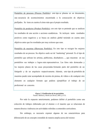 Ernesto Rey Sánchez
30
Portafolio de procesos (Process Portfolio): este tipo se plasma en un documento,
una secuencia de acontecimientos encaminada a la consecución de objetivos
prefijados. Se tiene en cuenta el cómo más que el propio resultado.
Portafolio de productos (Product Portfolio): con este tipo se pretende que se analicen
los resultados de una acción o acciones académicas. Se incluyen tanto resultados
positivos como negativos y se busca un análisis global teniendo en cuenta unos
objetivos antes que los resultados por muy exitosos que sean.
Portafolio de muestras (Showcase Portfolio): En este tipo se recogen los mejores
resultados de un proceso. Su objetivo suele ser de “marketing” personal. Es el tipo de
portafolio que utilizan los artistas, publicistas, diseñadores…, que muestran en sus
portafolios sus trabajos o logros más representativos. Las fotos más destacadas y
los mejores planos de las casas proyectadas formarán parte del portafolio de un
fotógrafo y de un arquitecto respectivamente. Además, este tipo de portafolio de
muestras puede estar acompañado de recortes de prensa, de vídeos o de cualquier otro
elemento en cualquier formato que pudiera ejemplificar el trabajo de un
profesional en concreto.
Figura 2. Clasificación de los portafolios
Fuente: Bullock y Hawk (en Doval, 2005, p.113)
Por todo lo expuesto anteriormente, podemos definir el portafolio como una
colección de trabajos elaborados por el alumno o el maestro que se relacionan de
manera directa o indirecta con actividades referidas a contenidos curriculares.
Sin embargo, es necesario exponer algunas de sus características para
diferenciarlo de un concepto extendido de manera amplia acerca del mismo:
 