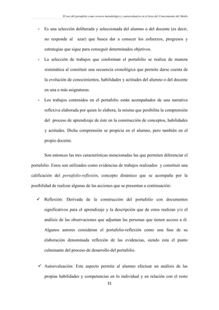 El uso del portafolio como recurso metodológico y autoevaluativo en el área del Conocimiento del Medio
31
- Es una selección deliberada y seleccionada del alumno o del docente (es decir,
no responde al azar) que busca dar a conocer los esfuerzos, progresos y
estrategias que sigue para conseguir determinados objetivos.
- La selección de trabajos que conforman el portafolio se realiza de manera
sistemática al constituir una secuencia cronológica que permite darse cuenta de
la evolución de conocimientos, habilidades y actitudes del alumno o del docente
en una o más asignaturas.
- Los trabajos contenidos en el portafolio están acompañados de una narrativa
reflexiva elaborada por quien lo elabora, la misma que posibilita la comprensión
del proceso de aprendizaje de éste en la construcción de conceptos, habilidades
y actitudes. Dicha comprensión se propicia en el alumno, pero también en el
propio docente.
Son entonces las tres características mencionadas las que permiten diferenciar el
portafolio. Estos son utilizados como evidencias de trabajos realizados y constituir una
calificación del portafolio-reflexión, concepto dinámico que se acompaña por la
posibilidad de realizar algunas de las acciones que se presentan a continuación:
 Reflexión: Derivada de la construcción del portafolio con documentos
significativos para el aprendizaje y la descripción que de estos realizan y/o el
análisis de las observaciones que adjuntan las personas que tienen acceso a él.
Algunos autores consideran el portafolio-reflexión como una fase de su
elaboración denominada reflexión de las evidencias, siendo esta el punto
culminante del proceso de desarrollo del portafolio.
 Autoevaluación: Este aspecto permite al alumno efectuar un análisis de las
propias habilidades y competencias en lo individual y en relación con el resto
 